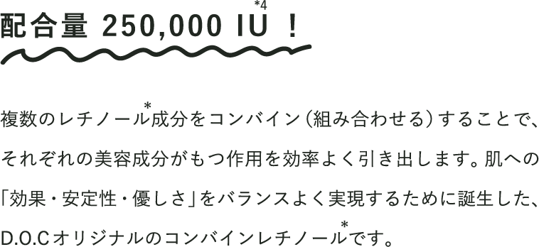 
                            配合量 250,000 IU！
                            複数のレチノール成分をコンバイン（組み合わせる）することで、それぞれの美容成分がもつ作用を効率よく引き出します。肌への「効果・安定性・優しさ」をバランスよく実現するために誕生した、D.O.Cオリジナルのコンバインレチノールです。
                        