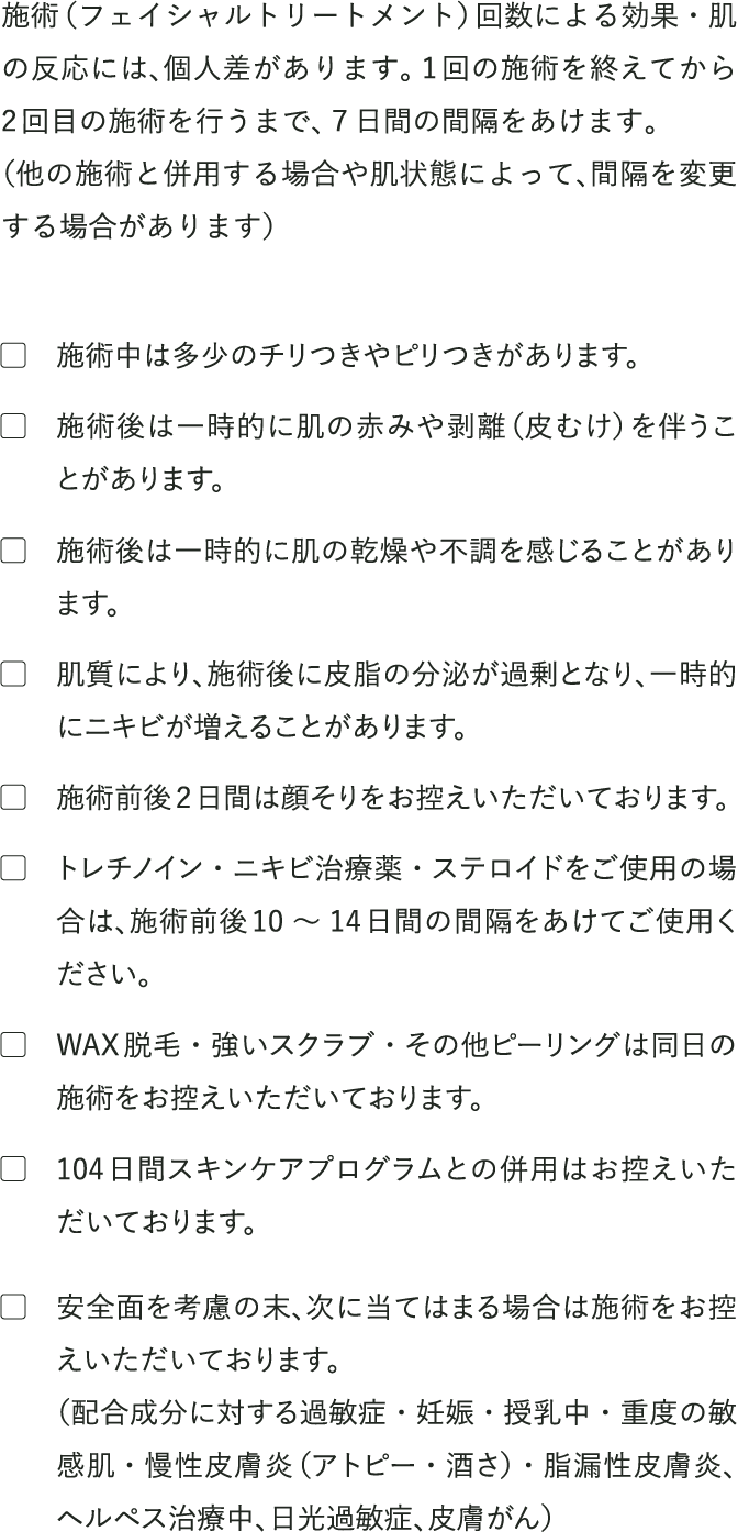 
                                注意事項
                                施術（フェイシャルトリートメント）回数による効果・肌の反応には、個人差があります。1回の施術を終えてから2回目の施術を行うまで、７日間の間隔をあけます。
                                （他の施術と併用する場合や肌状態によって、間隔を変更する場合があります）

                                施術中は多少のチリつきやピリつきがあります。
                                施術後は一時的に肌の赤みや剥離（皮むけ）を伴うことがあります。
                                施術後は一時的に肌の乾燥や不調を感じることがあります。
                                肌質により、施術後に皮脂の分泌が過剰となり、一時的にニキビが増えることがあります。
                                施術前後2日間は顔そりをお控えいただいております。
                                トレチノイン・ニキビ治療薬・ステロイドをご使用の場合は、施術前後10 〜 14日間の間隔をあけてご使用ください。
                                WAX脱毛・強いスクラブ・その他ピーリングは同日の施術をお控えいただいております。
                                104日間スキンケアプログラムとの併用はお控えいただいております。 
                                安全面を考慮の末、次に当てはまる場合は施術をお控えいただいております。
                                （配合成分に対する過敏症・妊娠・授乳中・重度の敏感肌・慢性皮膚炎（アトピー・酒さ）・脂漏性皮膚炎、ヘルペス治療中、日光過敏症、皮膚がん）
                            